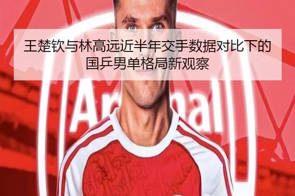 王楚钦与林高远近半年交手数据对比下的国乒男单格局新观察