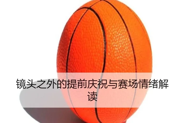 镜头之外的提前庆祝与赛场情绪解读